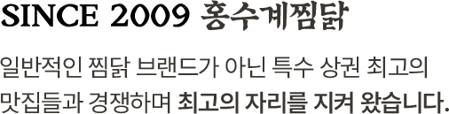 since 2009 홍수계찜닭 일반적인 찜닭 브랜드가 아닌 특수 상권 최고의 맛집들과 경쟁하며 최고의 자리를 지켜 왔습니다